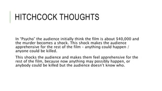 HITCHCOCK THOUGHTS
In “Psycho” the audience initially think the film is about $40,000 and
the murder becomes a shock. This shock makes the audience
apprehensive for the rest of the film – anything could happen /
anyone could be killed.
This shocks the audience and makes them feel apprehensive for the
rest of the film, because now anything may possibly happen, or
anybody could be killed but the audience doesn’t know who.
 