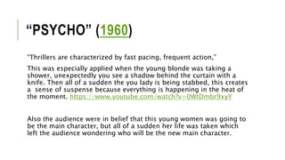 “PSYCHO” (1960)
“Thrillers are characterized by fast pacing, frequent action,”
This was especially applied when the young blonde was taking a
shower, unexpectedly you see a shadow behind the curtain with a
knife. Then all of a sudden the you lady is being stabbed, this creates
a sense of suspense because everything is happening in the heat of
the moment. https://www.youtube.com/watch?v=0WtDmbr9xyY
Also the audience were in belief that this young women was going to
be the main character, but all of a sudden her life was taken which
left the audience wondering who will be the new main character.
 