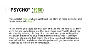 “PSYCHO” (1960)
“Resourceful heroes who must thwart the plans of more powerful and
better equipped villains.”
In this movie you could say that Sam and Lila are the heroes, as they
were the ones who found out that something wasn’t right about her
sister going missing. So they hired out an investigator to help find
her sister, but then he also went missing so they took it amongst
themselves to go and find them. Then they found out that Norman
was behind this, and they called the police and got justice for what
happened to Marlon and the inspector.
 