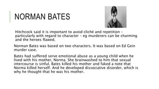 NORMAN BATES
Hitchcock said it is important to avoid cliché and repetition –
particularly with regard to character – eg murderers can be charming
and the heroes flawed.
Norman Bates was based on two characters. It was based on Ed Gein
murder case.
Bates had suffered serve emotional abuse as a young child when he
lived with his mother, Norma. She brainwashed to him that sexual
intercourse is sinful. Bates killed his mother and faked a note that
Norma killed herself. And he developed dissociative disorder, which is
why he thought that he was his mother.
 