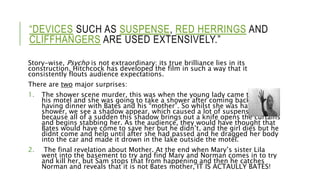 “DEVICES SUCH AS SUSPENSE, RED HERRINGS AND
CLIFFHANGERS ARE USED EXTENSIVELY.”
Story-wise, Psycho is not extraordinary; its true brilliance lies in its
construction. Hitchcock has developed the film in such a way that it
consistently flouts audience expectations.
There are two major surprises:
1. The shower scene murder, this was when the young lady came to stay at
his motel and she was going to take a shower after coming back from
having dinner with Bates and his “mother”. So whilst she was having her
shower, we see a shadow appear, which caused a lot of suspense,
because all of a sudden this shadow brings out a knife opens the curtains
and begins stabbing her. As the audience, they would have thought that
Bates would have come to save her but he didn’t, and the girl dies but he
didnt come and help until after she had passed and he dragged her body
into the car and made it drown in the lake outside the motel.
2. The final revelation about Mother. At the end when Mary’s sister Lila
went into the basement to try and find Mary and Norman comes in to try
and kill her, but Sam stops that from happening and then he catches
Norman and reveals that it is not Bates mother, IT IS ACTAULLY BATES!
 