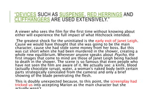 “DEVICES SUCH AS SUSPENSE, RED HERRINGS AND
CLIFFHANGERS ARE USED EXTENSIVELY.”
A viewer who sees the film for the first time without knowing about
either will experience the full impact of what Hitchcock intended.
The greatest shock for the uninitiated is the early exit of Janet Leigh.
Cause we would have thought that she was going to be the main
character, cause she had stole some money from her boss. But this
was cut short when she had been murdered in the shower, creating a
whole new equilibrium. Whenever anyone speaks about Psycho, the
first images that come to mind are those of Janet Leigh being hacked
to death in the shower. The scene is so famous that even people who
have not seen the film are aware of it. We actually see: a knife, blood
(actually chocolate syrup), water, a woman's naked body (with certain
parts strategically concealed from the camera) and only a brief
showing of the blade penetrating the flesh.
This is doubly unexpected because, to this point, the screenplay had
tricked us into accepting Marion as the main character but she
 