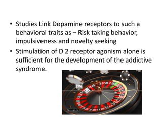 • Studies Link Dopamine receptors to such a
behavioral traits as – Risk taking behavior,
impulsiveness and novelty seeking
• Stimulation of D 2 receptor agonism alone is
sufﬁcient for the development of the addictive
syndrome.
 