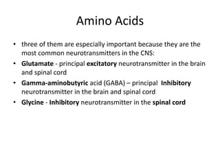 Amino Acids
• three of them are especially important because they are the
most common neurotransmitters in the CNS:
• Glutamate - principal excitatory neurotransmitter in the brain
and spinal cord
• Gamma-aminobutyric acid (GABA) – principal Inhibitory
neurotransmitter in the brain and spinal cord
• Glycine - Inhibitory neurotransmitter in the spinal cord
 