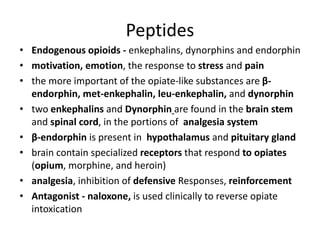 Peptides
• Endogenous opioids - enkephalins, dynorphins and endorphin
• motivation, emotion, the response to stress and pain
• the more important of the opiate-like substances are β-
endorphin, met-enkephalin, leu-enkephalin, and dynorphin
• two enkephalins and Dynorphin are found in the brain stem
and spinal cord, in the portions of analgesia system
• β-endorphin is present in hypothalamus and pituitary gland
• brain contain specialized receptors that respond to opiates
(opium, morphine, and heroin)
• analgesia, inhibition of defensive Responses, reinforcement
• Antagonist - naloxone, is used clinically to reverse opiate
intoxication
 