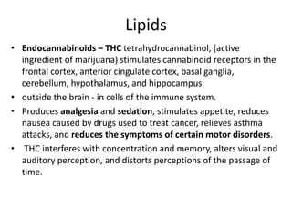 Lipids
• Endocannabinoids – THC tetrahydrocannabinol, (active
ingredient of marijuana) stimulates cannabinoid receptors in the
frontal cortex, anterior cingulate cortex, basal ganglia,
cerebellum, hypothalamus, and hippocampus
• outside the brain - in cells of the immune system.
• Produces analgesia and sedation, stimulates appetite, reduces
nausea caused by drugs used to treat cancer, relieves asthma
attacks, and reduces the symptoms of certain motor disorders.
• THC interferes with concentration and memory, alters visual and
auditory perception, and distorts perceptions of the passage of
time.
 