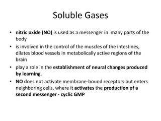 Soluble Gases
• nitric oxide (NO) is used as a messenger in many parts of the
body
• is involved in the control of the muscles of the intestines,
dilates blood vessels in metabolically active regions of the
brain
• play a role in the establishment of neural changes produced
by learning.
• NO does not activate membrane-bound receptors but enters
neighboring cells, where it activates the production of a
second messenger - cyclic GMP
 