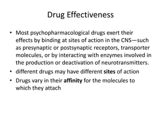 Drug Effectiveness
• Most psychopharmacological drugs exert their
effects by binding at sites of action in the CNS—such
as presynaptic or postsynaptic receptors, transporter
molecules, or by interacting with enzymes involved in
the production or deactivation of neurotransmitters.
• different drugs may have different sites of action
• Drugs vary in their affinity for the molecules to
which they attach
 