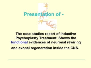 Presentation of -


   The case studies report of Inductive
   Psychoplasty Treatment: Shows the
functional evidences of neuronal rewiring
and axonal regeneration inside the CNS.
 