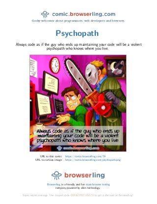 Geeky webcomic about programmers, web developers and browsers.
Psychopath
Always code as if the guy who ends up maintaining your code will be a violent
psychopath who knows where you live.
URL to this comic: https://comic.browserling.com/79
URL to cartoon image: https://comic.browserling.com/psychopath.png
Browserling is a friendly and fun cross-browser testing
company powered by alien technology.
Super-secret message: Use coupon code COMICPDFLING79 to get a discount at Browserling!
 