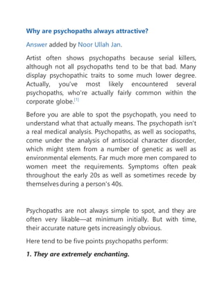 Why are psychopaths always attractive?
Answer added by Noor Ullah Jan.
Artist often shows psychopaths because serial killers,
although not all psychopaths tend to be that bad. Many
display psychopathic traits to some much lower degree.
Actually, you've most likely encountered several
psychopaths, who're actually fairly common within the
corporate globe.[1]
Before you are able to spot the psychopath, you need to
understand what that actually means. The psychopath isn't
a real medical analysis. Psychopaths, as well as sociopaths,
come under the analysis of antisocial character disorder,
which might stem from a number of genetic as well as
environmental elements. Far much more men compared to
women meet the requirements. Symptoms often peak
throughout the early 20s as well as sometimes recede by
themselves during a person's 40s.
Psychopaths are not always simple to spot, and they are
often very likable—at minimum initially. But with time,
their accurate nature gets increasingly obvious.
Here tend to be five points psychopaths perform:
1. They are extremely enchanting.
 