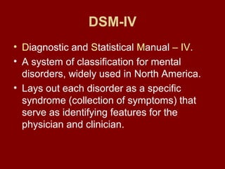 DSM-IV 
• Diagnostic and Statistical Manual – IV. 
• A system of classification for mental 
disorders, widely used in North America. 
• Lays out each disorder as a specific 
syndrome (collection of symptoms) that 
serve as identifying features for the 
physician and clinician. 
 