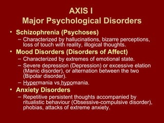 AXIS I 
Major Psychological Disorders 
• Schizophrenia (Psychoses) 
– Characterized by hallucinations, bizarre perceptions, 
loss of touch with reality, illogical thoughts. 
• Mood Disorders (Disorders of Affect) 
– Characterized by extremes of emotional state. 
– Severe depression (Depression) or excessive elation 
(Manic disorder), or alternation between the two 
(Bipolar disorder). 
– Hypermania vs hypomania. 
• Anxiety Disorders 
– Repetitive persistent thoughts accompanied by 
ritualistic behaviour (Obsessive-compulsive disorder), 
phobias, attacks of extreme anxiety. 
 