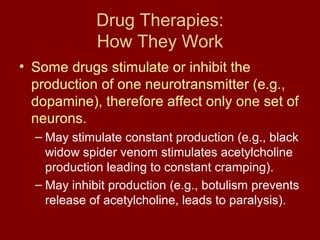 Drug Therapies: 
How They Work 
• Some drugs stimulate or inhibit the 
production of one neurotransmitter (e.g., 
dopamine), therefore affect only one set of 
neurons. 
– May stimulate constant production (e.g., black 
widow spider venom stimulates acetylcholine 
production leading to constant cramping). 
– May inhibit production (e.g., botulism prevents 
release of acetylcholine, leads to paralysis). 
 