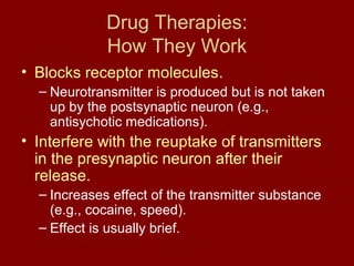 Drug Therapies: 
How They Work 
• Blocks receptor molecules. 
– Neurotransmitter is produced but is not taken 
up by the postsynaptic neuron (e.g., 
antisychotic medications). 
• Interfere with the reuptake of transmitters 
in the presynaptic neuron after their 
release. 
– Increases effect of the transmitter substance 
(e.g., cocaine, speed). 
– Effect is usually brief. 
 