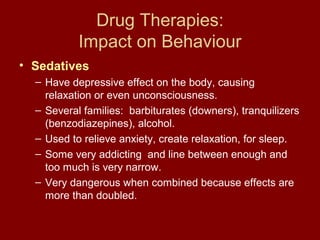Drug Therapies: 
Impact on Behaviour 
• Sedatives 
– Have depressive effect on the body, causing 
relaxation or even unconsciousness. 
– Several families: barbiturates (downers), tranquilizers 
(benzodiazepines), alcohol. 
– Used to relieve anxiety, create relaxation, for sleep. 
– Some very addicting and line between enough and 
too much is very narrow. 
– Very dangerous when combined because effects are 
more than doubled. 
 