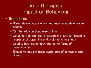 Drug Therapies: 
Impact on Behaviour 
• Stimulants 
– Stimulate nervous system and may have pleasurable 
effects. 
– Can be addicting because of this. 
– Cocaine and amphetamines are in this class, blocking 
reuptake of dopamine and prolonging its effects 
– Used to treat narcolepsy and some forms of 
hyperactivity. 
– Excessive use produces symptoms of serious mental 
illness. 
 