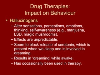 Drug Therapies: 
Impact on Behaviour 
• Hallucinogens 
– Alter sensations, perceptions, emotions, 
thinking, self-awareness (e.g., marijuana, 
LSD, magic mushrooms). 
– Effects are unpredictable. 
– Seem to block release of serotonin, which is 
present when we sleep and is involved in 
dreaming. 
– Results in ‘dreaming’ while awake. 
– Has occasionally been used in therapy. 
 