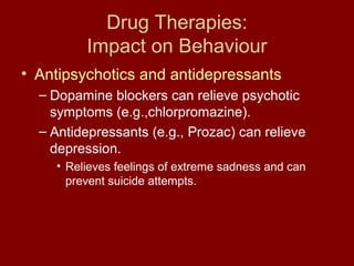 Drug Therapies: 
Impact on Behaviour 
• Antipsychotics and antidepressants 
– Dopamine blockers can relieve psychotic 
symptoms (e.g.,chlorpromazine). 
– Antidepressants (e.g., Prozac) can relieve 
depression. 
• Relieves feelings of extreme sadness and can 
prevent suicide attempts. 
 