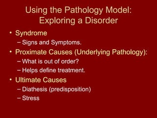 Using the Pathology Model: 
Exploring a Disorder 
• Syndrome 
– Signs and Symptoms. 
• Proximate Causes (Underlying Pathology): 
– What is out of order? 
– Helps define treatment. 
• Ultimate Causes 
– Diathesis (predisposition) 
– Stress 
 