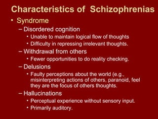 Characteristics of Schizophrenias 
• Syndrome 
– Disordered cognition 
• Unable to maintain logical flow of thoughts 
• Difficulty in repressing irrelevant thoughts. 
– Withdrawal from others 
• Fewer opportunities to do reality checking. 
– Delusions 
• Faulty perceptions about the world (e.g., 
misinterpreting actions of others, paranoid, feel 
they are the focus of others thoughts. 
– Hallucinations 
• Perceptual experience without sensory input. 
• Primarily auditory. 
 