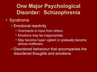 One Major Psychological 
Disorder: Schizophrenia 
• Syndrome 
– Emotional reactivity 
• Overreacts to input from others. 
• Emotions may be inappropriate. 
• May become hyper vigilant or gradually become 
almost indifferent. 
– Disordered behaviour that accompanies the 
disordered thoughts and emotions. 
 