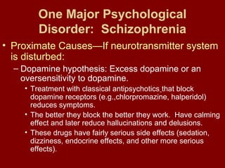 One Major Psychological 
Disorder: Schizophrenia 
• Proximate Causes—If neurotransmitter system 
is disturbed: 
– Dopamine hypothesis: Excess dopamine or an 
oversensitivity to dopamine. 
• Treatment with classical antipsychotics that block 
dopamine receptors (e.g.,chlorpromazine, halperidol) 
reduces symptoms. 
• The better they block the better they work. Have calming 
effect and later reduce hallucinations and delusions. 
• These drugs have fairly serious side effects (sedation, 
dizziness, endocrine effects, and other more serious 
effects). 
 