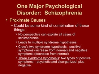 One Major Psychological 
Disorder: Schizophrenia 
• Proximate Causes 
– Could be some kind of combination of these 
things: 
• No perspective can explain all cases of 
schizophrenia. 
• Leads to multiple syndrome hypotheses. 
• Crow’s two syndrome hypothesis: positive 
symptoms (increase from normal) and negative 
symptoms (decrease from normal) 
• Three syndrome hypothesis: two types of positive 
symptoms—psychotic and disorganized, plus 
negative. 
 