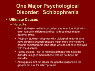One Major Psychological 
Disorder: Schizophrenia 
• Ultimate Causes 
– Heredity 
• Twin studies—median concordance rate for identical twins, 
even reared in different families, is three times that for 
fraternal twins. 
• Adoption studies—adoptees with biological relatives who 
have chronic schizophrenia are much more likely to have 
chronic schizophrenia than those who do not have relatives 
with the disorder. 
• Family studies—risk to relatives of those who have the 
disorder is higher than to those who do not have the 
disorder. 
• All suggests that the closer the genetic relationship the 
greater the risk for schizophrenia. 
 