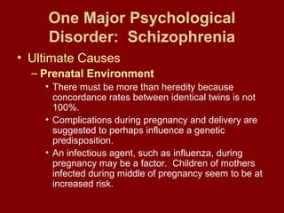 One Major Psychological 
Disorder: Schizophrenia 
• Ultimate Causes 
– Prenatal Environment 
• There must be more than heredity because 
concordance rates between identical twins is not 
100%. 
• Complications during pregnancy and delivery are 
suggested to perhaps influence a genetic 
predisposition. 
• An infectious agent, such as influenza, during 
pregnancy may be a factor. Children of mothers 
infected during middle of pregnancy seem to be at 
increased risk. 
 
