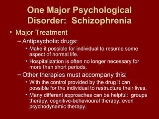 One Major Psychological 
Disorder: Schizophrenia 
• Major Treatment 
– Antipsychotic drugs: 
• Make it possible for individual to resume some 
aspect of normal life. 
• Hospitalization is often no longer necessary for 
more than short periods. 
– Other therapies must accompany this: 
• With the control provided by the drug it can 
possible for the individual to restructure their lives. 
• Many different approaches can be helpful: groups 
therapy, cognitive-behavioural therapy, even 
psychodynamic therapy. 
 