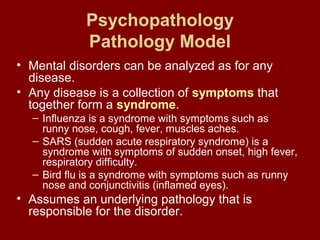 Psychopathology 
Pathology Model 
• Mental disorders can be analyzed as for any 
disease. 
• Any disease is a collection of symptoms that 
together form a syndrome. 
– Influenza is a syndrome with symptoms such as 
runny nose, cough, fever, muscles aches. 
– SARS (sudden acute respiratory syndrome) is a 
syndrome with symptoms of sudden onset, high fever, 
respiratory difficulty. 
– Bird flu is a syndrome with symptoms such as runny 
nose and conjunctivitis (inflamed eyes). 
• Assumes an underlying pathology that is 
responsible for the disorder. 
 