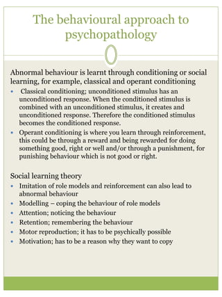 The behavioural approach to
psychopathology
Abnormal behaviour is learnt through conditioning or social
learning, for example, classical and operant conditioning
 Classical conditioning; unconditioned stimulus has an
unconditioned response. When the conditioned stimulus is
combined with an unconditioned stimulus, it creates and
unconditioned response. Therefore the conditioned stimulus
becomes the conditioned response.
 Operant conditioning is where you learn through reinforcement,
this could be through a reward and being rewarded for doing
something good, right or well and/or through a punishment, for
punishing behaviour which is not good or right.
Social learning theory
 Imitation of role models and reinforcement can also lead to
abnormal behaviour
 Modelling – coping the behaviour of role models
 Attention; noticing the behaviour
 Retention; remembering the behaviour
 Motor reproduction; it has to be psychically possible
 Motivation; has to be a reason why they want to copy
 