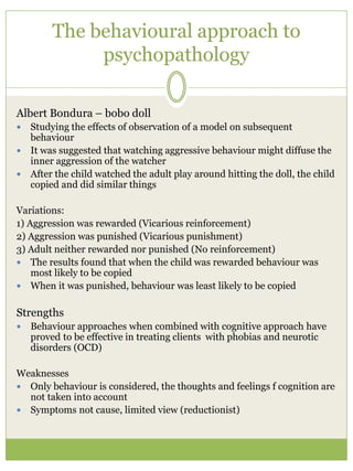 The behavioural approach to
psychopathology
Albert Bondura – bobo doll
 Studying the effects of observation of a model on subsequent
behaviour
 It was suggested that watching aggressive behaviour might diffuse the
inner aggression of the watcher
 After the child watched the adult play around hitting the doll, the child
copied and did similar things
Variations:
1) Aggression was rewarded (Vicarious reinforcement)
2) Aggression was punished (Vicarious punishment)
3) Adult neither rewarded nor punished (No reinforcement)
 The results found that when the child was rewarded behaviour was
most likely to be copied
 When it was punished, behaviour was least likely to be copied
Strengths
 Behaviour approaches when combined with cognitive approach have
proved to be effective in treating clients with phobias and neurotic
disorders (OCD)
Weaknesses
 Only behaviour is considered, the thoughts and feelings f cognition are
not taken into account
 Symptoms not cause, limited view (reductionist)
 
