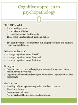 Cognitive approach to
psychopathology
Ellis’ ABC model:
 A – activating events
 B – beliefs are affected
 C – consequences of the thoughts
 These result in rational and irrational beliefs
 The cognitive model assumes that thinking expectations and attitudes
result in mental illness
Becks cognitive triad:
 Having a negative view of the self
 Having a negative view of the world
 Having a negative view of the future
Strengths:
 Concentrates on current thought processes which means a patients
remembers in more detail
 Cognitive and behavioural therapies when mixed together have a high
success rate
Weaknesses:
 Focusing only on a persons cognition may be too narrow
 Situational factors
 Consequence not cause
 Not all irrational beliefs are actually irrational
 
