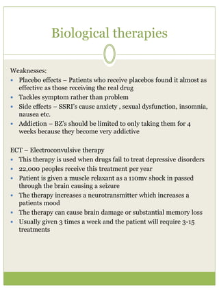 Biological therapies
Weaknesses:
 Placebo effects – Patients who receive placebos found it almost as
effective as those receiving the real drug
 Tackles symptom rather than problem
 Side effects – SSRI’s cause anxiety , sexual dysfunction, insomnia,
nausea etc.
 Addiction – BZ’s should be limited to only taking them for 4
weeks because they become very addictive
ECT – Electroconvulsive therapy
 This therapy is used when drugs fail to treat depressive disorders
 22,000 peoples receive this treatment per year
 Patient is given a muscle relaxant as a 110mv shock in passed
through the brain causing a seizure
 The therapy increases a neurotransmitter which increases a
patients mood
 The therapy can cause brain damage or substantial memory loss
 Usually given 3 times a week and the patient will require 3-15
treatments
 