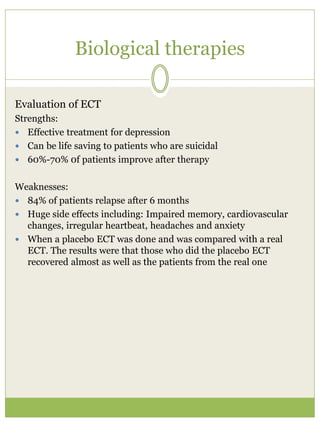 Biological therapies
Evaluation of ECT
Strengths:
 Effective treatment for depression
 Can be life saving to patients who are suicidal
 60%-70% 0f patients improve after therapy
Weaknesses:
 84% of patients relapse after 6 months
 Huge side effects including: Impaired memory, cardiovascular
changes, irregular heartbeat, headaches and anxiety
 When a placebo ECT was done and was compared with a real
ECT. The results were that those who did the placebo ECT
recovered almost as well as the patients from the real one
 