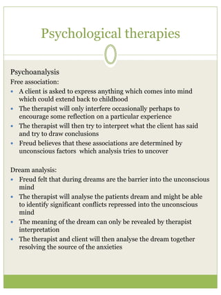 Psychological therapies
Psychoanalysis
Free association:
 A client is asked to express anything which comes into mind
which could extend back to childhood
 The therapist will only interfere occasionally perhaps to
encourage some reflection on a particular experience
 The therapist will then try to interpret what the client has said
and try to draw conclusions
 Freud believes that these associations are determined by
unconscious factors which analysis tries to uncover
Dream analysis:
 Freud felt that during dreams are the barrier into the unconscious
mind
 The therapist will analyse the patients dream and might be able
to identify significant conflicts repressed into the unconscious
mind
 The meaning of the dream can only be revealed by therapist
interpretation
 The therapist and client will then analyse the dream together
resolving the source of the anxieties
 