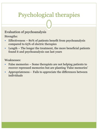 Psychological therapies
Evaluation of psychoanalysis
Strengths:
 Effectiveness – 80% of patients benefit from psychoanalysis
compared to 65% of electric therapies
 Length – The longer the treatment, the more beneficial patients
found it and psychoanalysis can last years
Weaknesses:
 False memories – Some therapists are not helping patients to
recover repressed memories but are planting ‘False memories’
 Appropriateness - Fails to appreciate the differences between
individuals
 