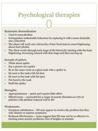 Psychological therapies
Systematic desensitisation
 Used to treat phobias
 Extinguishes undesirable behaviour by replacing it with a more desirable
one; relaxation
 The client will work out a hierarchy of fear from least to most frightening
about their phobia
 The client works through each stage of the hierarchy starting with the least
frightening, becoming relaxed with that stage and then moving up
Example of spiders:
 Think about spider
 See a picture of a spider
 Be in the same room as a glass tank with a spider in
 Sit next to the tank with lid shut
 Sit next to the tank with lid open
 Put hand in the tank
 Hold the spider
Strengths:
 Appropriateness – quick and require little effort
 Effectiveness – successful for a range of anxiety disorders as 75% of
patients with phobias respond well to SD
Weaknesses:
 Symptom substitution – SD may appear to resolve the problem but they
only elimate or supress symptoms
 Reduced effectiveness – some suggest that SD may not be as effective in
treating some anxiety problems; fear of heights or animals
 