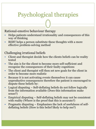 Psychological therapies
Rational-emotive behaviour therapy
 Helps patients understand irrationality and consequences of this
way of thinking
 REBT helps a person substitute these thoughts with a more
effective problem-solving method
Challenging irrational beliefs
 Client and therapist decide how the clients beliefs can be reality
tested
 The aim is for the client to become more self-sufficient and
recognise the consequences of their faulty cognitions
 The client and therapist will then set new goals for the client in
order to become more realistic
 Because it is not activating events themselves it can cause
unproductive consequences therefore the patient is encouraged to
dispute these beliefs by:
 Logical disputing – Self-deflating beliefs do not follow logically
from the information available (Does this information make
sense?)
 Empirical disputing – Self-deflating beliefs may not be consistent
with reality (Where is the proof that this is accurate?)
 Pragmatic disputing – Emphasises the lack of usefulness of self-
deflating beliefs (How is this belief likely to help me?)
 