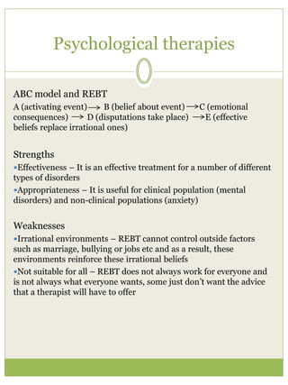 Psychological therapies
ABC model and REBT
A (activating event) B (belief about event) C (emotional
consequences) D (disputations take place) E (effective
beliefs replace irrational ones)
Strengths
Effectiveness – It is an effective treatment for a number of different
types of disorders
Appropriateness – It is useful for clinical population (mental
disorders) and non-clinical populations (anxiety)
Weaknesses
Irrational environments – REBT cannot control outside factors
such as marriage, bullying or jobs etc and as a result, these
environments reinforce these irrational beliefs
Not suitable for all – REBT does not always work for everyone and
is not always what everyone wants, some just don’t want the advice
that a therapist will have to offer
 