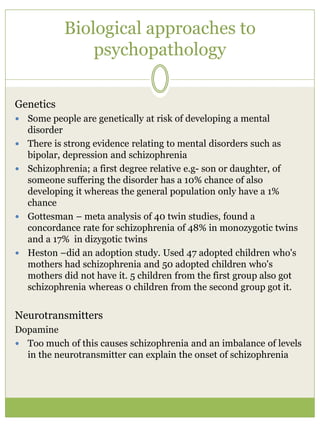 Biological approaches to
psychopathology
Genetics
 Some people are genetically at risk of developing a mental
disorder
 There is strong evidence relating to mental disorders such as
bipolar, depression and schizophrenia
 Schizophrenia; a first degree relative e.g- son or daughter, of
someone suffering the disorder has a 10% chance of also
developing it whereas the general population only have a 1%
chance
 Gottesman – meta analysis of 40 twin studies, found a
concordance rate for schizophrenia of 48% in monozygotic twins
and a 17% in dizygotic twins
 Heston –did an adoption study. Used 47 adopted children who's
mothers had schizophrenia and 50 adopted children who's
mothers did not have it. 5 children from the first group also got
schizophrenia whereas 0 children from the second group got it.
Neurotransmitters
Dopamine
 Too much of this causes schizophrenia and an imbalance of levels
in the neurotransmitter can explain the onset of schizophrenia
 