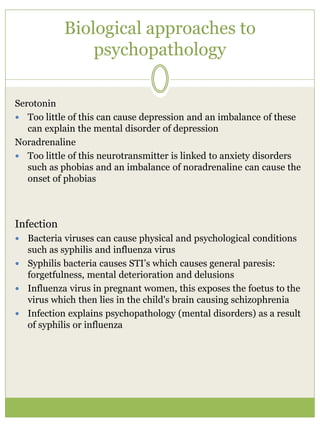 Biological approaches to
psychopathology
Serotonin
 Too little of this can cause depression and an imbalance of these
can explain the mental disorder of depression
Noradrenaline
 Too little of this neurotransmitter is linked to anxiety disorders
such as phobias and an imbalance of noradrenaline can cause the
onset of phobias
Infection
 Bacteria viruses can cause physical and psychological conditions
such as syphilis and influenza virus
 Syphilis bacteria causes STI’s which causes general paresis:
forgetfulness, mental deterioration and delusions
 Influenza virus in pregnant women, this exposes the foetus to the
virus which then lies in the child's brain causing schizophrenia
 Infection explains psychopathology (mental disorders) as a result
of syphilis or influenza
 