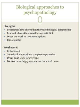 Biological approaches to
psychopathology
Strengths
 Techniques have shown that there are biological component's
 Research shows there could be a genetic link
 Drugs can work as treatment options
 It is scientific
Weaknesses
 Reductionist
 Genetics don’t provide a complete explanation
 Drugs don’t work for everyone
 Focuses on curing symptoms not the actual cause
 