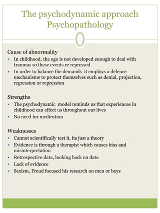 The psychodynamic approach
Psychopathology
Cause of abnormality
 In childhood, the ego is not developed enough to deal with
traumas so these events re repressed
 In order to balance the demands it employs a defence
mechanisms to protect themselves such as denial, projection,
regression or repression
Strengths
 The psychodynamic model reminds us that experiences in
childhood can effect us throughout our lives
 No need for medication
Weaknesses
 Cannot scientifically test it, its just a theory
 Evidence is through a therapist which causes bias and
misinterpretation
 Retrospective data, looking back on data
 Lack of evidence
 Sexism, Freud focused his research on men or boys
 
