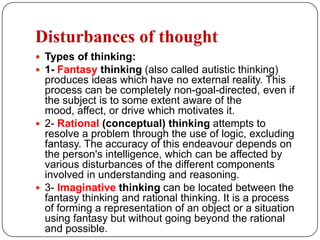 Hallucinations are sub-divided according to their modality of sensation and may be:1- Auditory hallucinations—false perceptions of sounds (voices, music, buzzing, motor noises, murmuring).(second person, third person)2- Gustatory hallucinations—false perceptions of taste. 3- Olfactory hallucinations—false perceptions of smell.4- Visual hallucinations—false visual perceptions with eyes open in a lighted environment. (Visual images with the eyes closed are not true hallucinations. 5- Tactile hallucinations—false sensations of touch. (Usually associated with a delusion consistent with the sensation.) Formication :a particular type of tactile hallucination, is the sensation of bugs crawling on or under the skin.Hypnagogic and hypnopompic hallucinations—images experienced during the “twilight” stages while falling asleep and waking up, respectively—are not true hallucinations.)