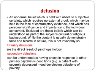 All of the above hallucinations can occur in schizophrenia, affective disorders, and organic mental disorders.Visual hallucinations are suggestive of organic mental disorders but are seen in functional disorders. Gustatory, olfactory, and tactile hallucinations strongly suggest organic mental disorders. Tactile hallucinations are common in drug and alcohol withdrawal and intoxication states.Autoscopic hallucination: is the experience of seeing ones own body projected in to external space, usually in front of oneself, for short periods…..near death experience???!Reflex hallucination: a stimulus in one sensory modality results in hallucination in another…..music-----visual hallucination.
