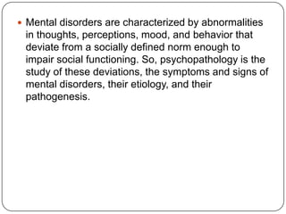 Mental disorders are characterized by abnormalities in thoughts, perceptions, mood, and behavior that deviate from a socially defined norm enough to impair social functioning. So, psychopathology is the study of these deviations, the symptoms and signs of mental disorders, their etiology, and their pathogenesis. 