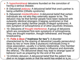Four types of primary delusions have been distinguished:Delusional intuitions (autochthonous delusions), occurring spontaneously, ‘out of the blue'. Delusional percepts, in which a normal perception acquires a delusional significanceDelusional memories can be distorted or false memories coming spontaneously into the mind like delusional intuitionsDelusional atmosphere refers to a group of tiny and almost unnoticed experiences which impart a new and bewildering aspect to a situation
